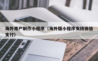霸州海外用户制作小程序（海外版小程序支持微信支付）