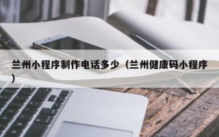 霸州兰州小程序制作电话多少（兰州健康码小程序）